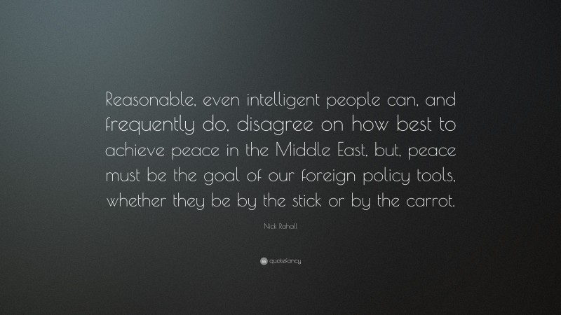 Nick Rahall Quote: “Reasonable, even intelligent people can, and frequently do, disagree on how best to achieve peace in the Middle East, but, peace must be the goal of our foreign policy tools, whether they be by the stick or by the carrot.”