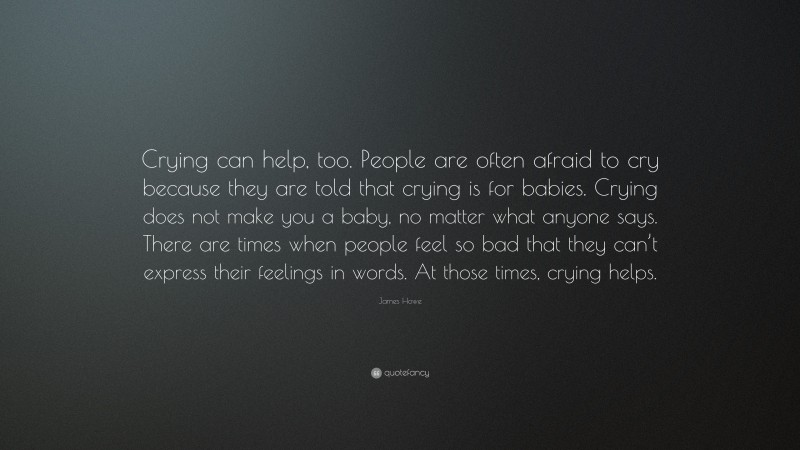 James Howe Quote: “Crying can help, too. People are often afraid to cry because they are told that crying is for babies. Crying does not make you a baby, no matter what anyone says. There are times when people feel so bad that they can’t express their feelings in words. At those times, crying helps.”