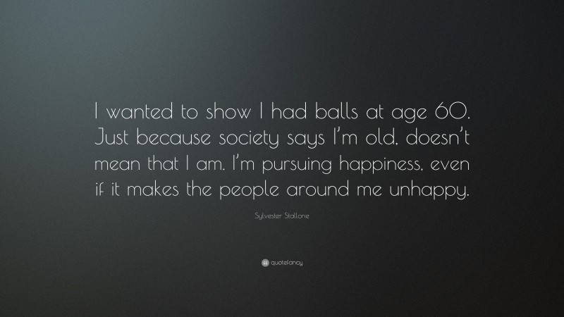 Sylvester Stallone Quote: “I wanted to show I had balls at age 60. Just because society says I’m old, doesn’t mean that I am. I’m pursuing happiness, even if it makes the people around me unhappy.”