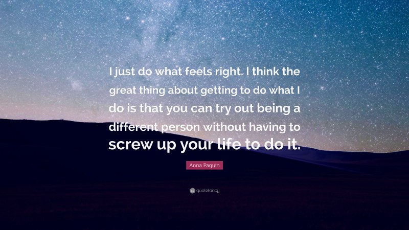 Anna Paquin Quote: “I just do what feels right. I think the great thing about getting to do what I do is that you can try out being a different person without having to screw up your life to do it.”