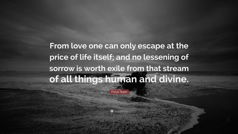 Freya Stark Quote: “From love one can only escape at the price of life itself; and no lessening of sorrow is worth exile from that stream of all things human and divine.”