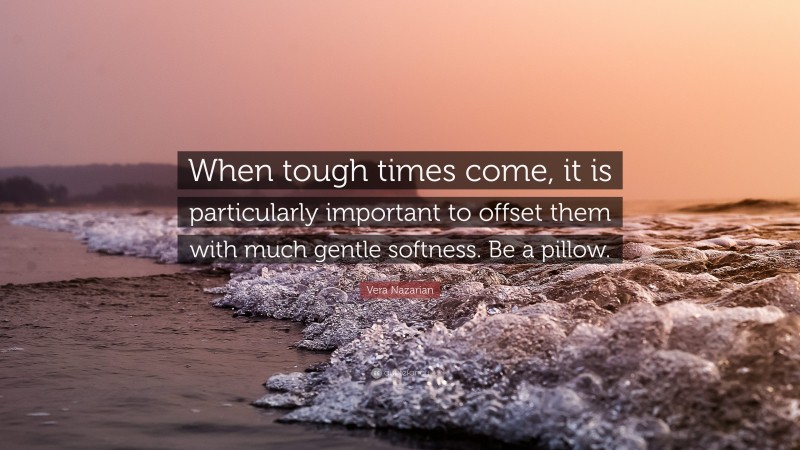 Vera Nazarian Quote: “When tough times come, it is particularly important to offset them with much gentle softness. Be a pillow.”
