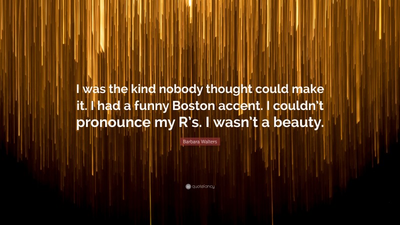 Barbara Walters Quote: “I was the kind nobody thought could make it. I had a funny Boston accent. I couldn’t pronounce my R’s. I wasn’t a beauty.”