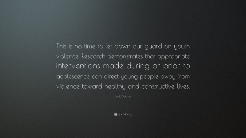 David Satcher Quote: “This is no time to let down our guard on youth violence. Research demonstrates that appropriate interventions made during or prior to adolescence can direct young people away from violence toward healthy and constructive lives.”