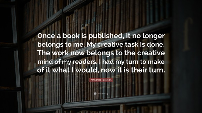 Katherine Paterson Quote: “Once a book is published, it no longer belongs to me. My creative task is done. The work now belongs to the creative mind of my readers. I had my turn to make of it what I would, now it is their turn.”