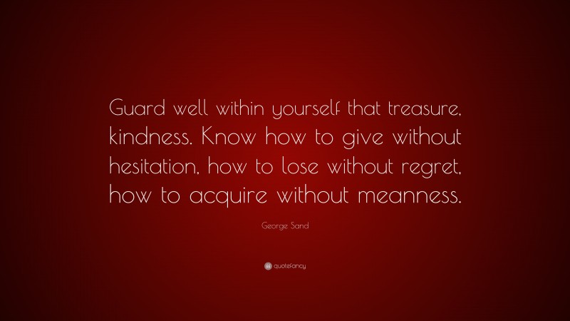 George Sand Quote: “Guard well within yourself that treasure, kindness. Know how to give without hesitation, how to lose without regret, how to acquire without meanness.”