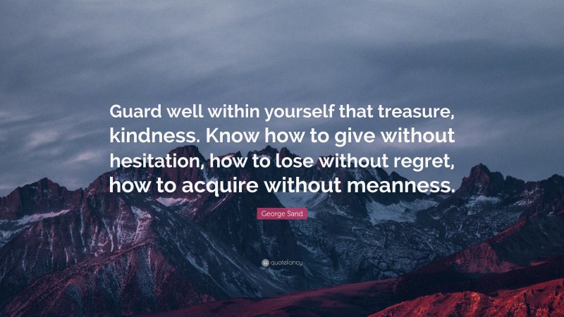 George Sand Quote: “Guard well within yourself that treasure, kindness. Know how to give without hesitation, how to lose without regret, how to acquire without meanness.”