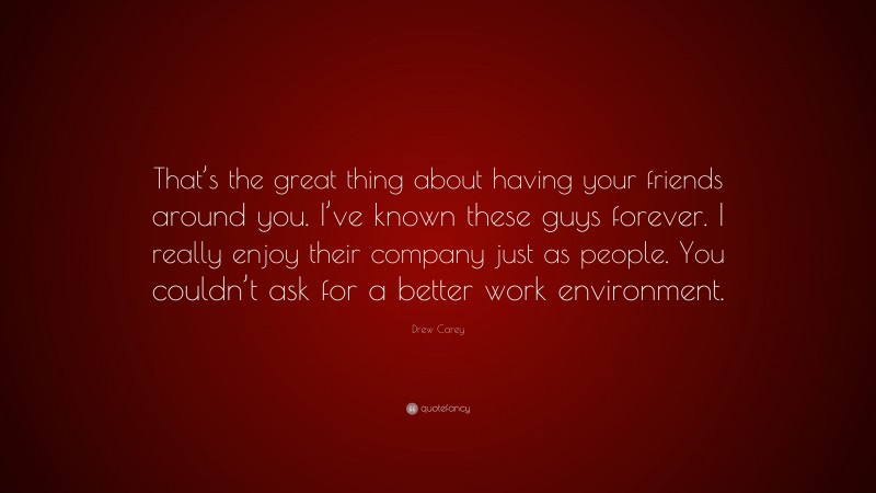 Drew Carey Quote: “That’s the great thing about having your friends around you. I’ve known these guys forever. I really enjoy their company just as people. You couldn’t ask for a better work environment.”