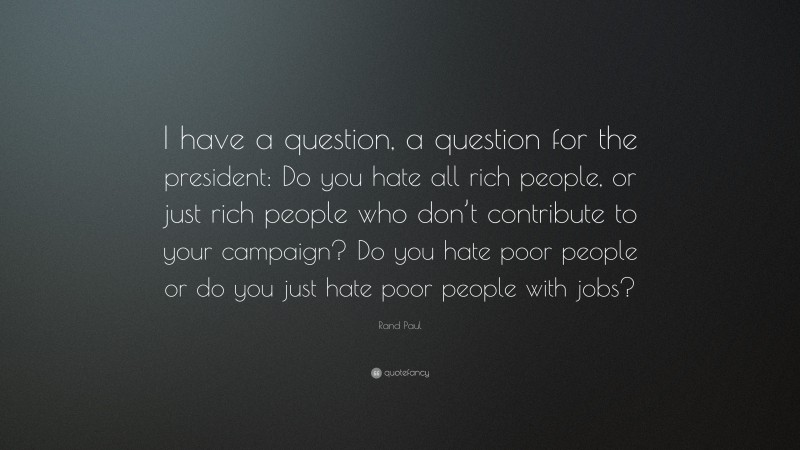 Rand Paul Quote: “I have a question, a question for the president: Do you hate all rich people, or just rich people who don’t contribute to your campaign? Do you hate poor people or do you just hate poor people with jobs?”