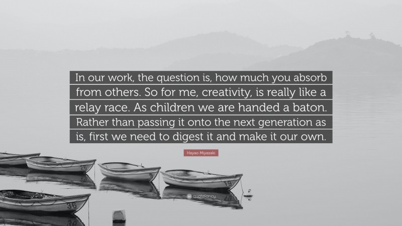 Hayao Miyazaki Quote: “In our work, the question is, how much you absorb from others. So for me, creativity, is really like a relay race. As children we are handed a baton. Rather than passing it onto the next generation as is, first we need to digest it and make it our own.”