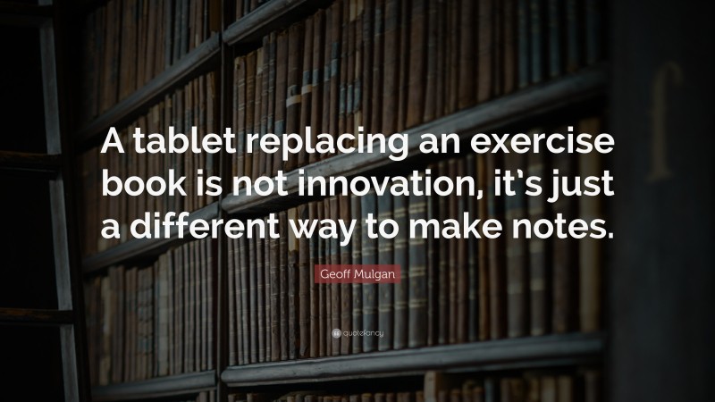 Geoff Mulgan Quote: “A tablet replacing an exercise book is not innovation, it’s just a different way to make notes.”