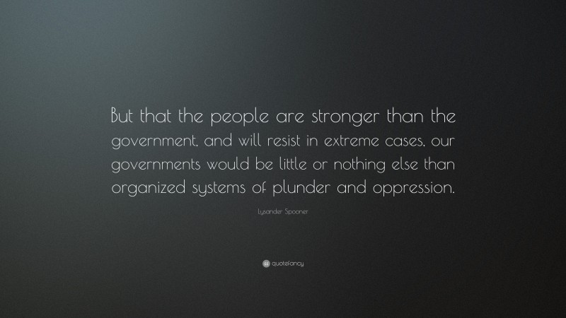 Lysander Spooner Quote: “But that the people are stronger than the government, and will resist in extreme cases, our governments would be little or nothing else than organized systems of plunder and oppression.”
