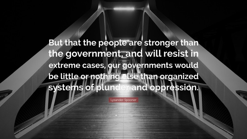 Lysander Spooner Quote: “But that the people are stronger than the government, and will resist in extreme cases, our governments would be little or nothing else than organized systems of plunder and oppression.”
