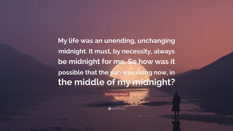 Stephenie Meyer Quote: “My life was an unending, unchanging midnight. It must, by necessity, always be midnight for me. So how was it possible that the sun was rising now, in the middle of my midnight?”