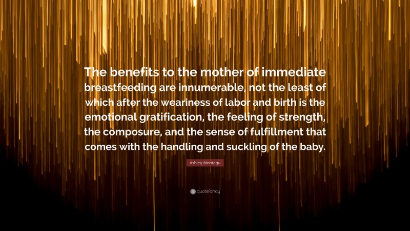 Ashley Montagu Quote: “The benefits to the mother of immediate breastfeeding are innumerable, not the least of which after the weariness of labor and birth is the emotional gratification, the feeling of strength, the composure, and the sense of fulfillment that comes with the handling and suckling of the baby.”