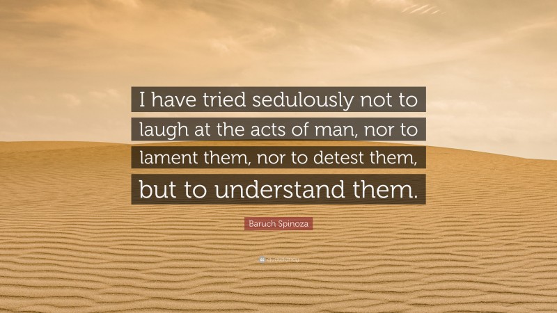 Baruch Spinoza Quote: “I have tried sedulously not to laugh at the acts of man, nor to lament them, nor to detest them, but to understand them.”