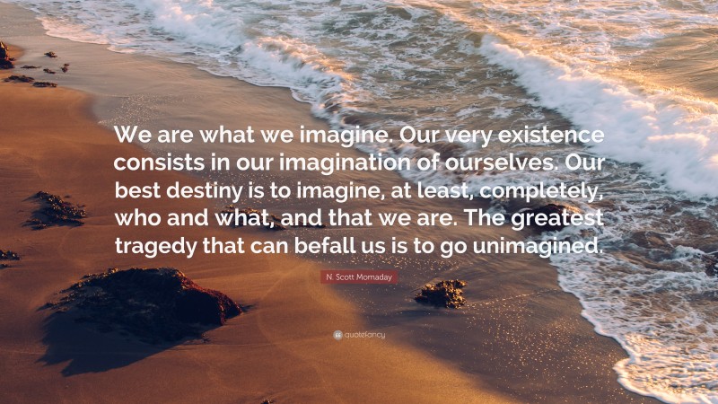N. Scott Momaday Quote: “We are what we imagine. Our very existence consists in our imagination of ourselves. Our best destiny is to imagine, at least, completely, who and what, and that we are. The greatest tragedy that can befall us is to go unimagined.”