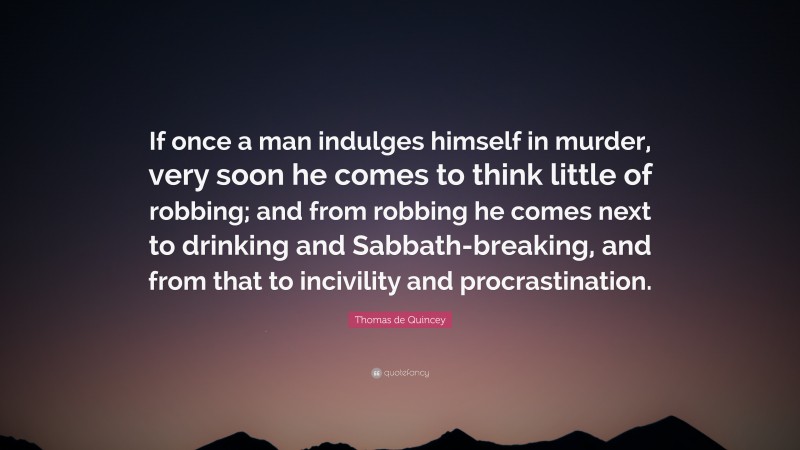 Thomas de Quincey Quote: “If once a man indulges himself in murder, very soon he comes to think little of robbing; and from robbing he comes next to drinking and Sabbath-breaking, and from that to incivility and procrastination.”