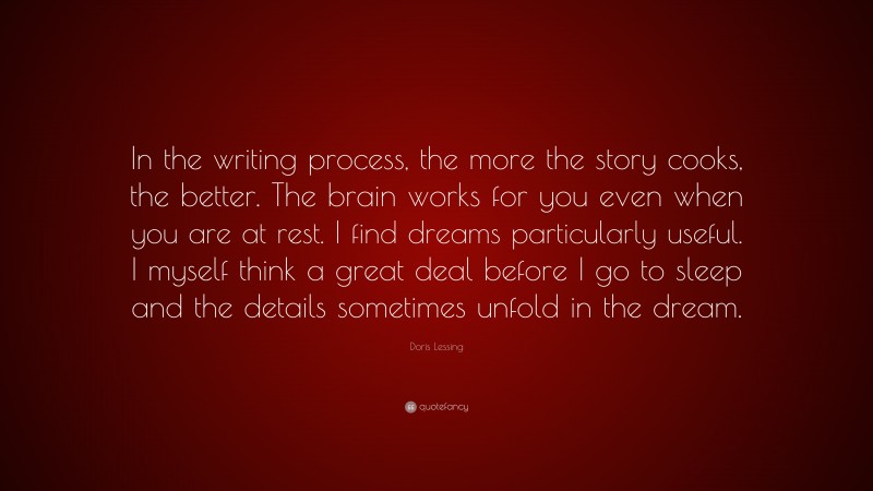 Doris Lessing Quote: “In the writing process, the more the story cooks, the better. The brain works for you even when you are at rest. I find dreams particularly useful. I myself think a great deal before I go to sleep and the details sometimes unfold in the dream.”