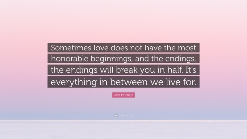 Ann Patchett Quote: “Sometimes love does not have the most honorable beginnings, and the endings, the endings will break you in half. It’s everything in between we live for.”