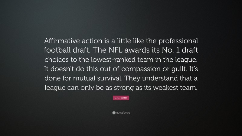 J. C. Watts Quote: “Affirmative action is a little like the professional football draft. The NFL awards its No. 1 draft choices to the lowest-ranked team in the league. It doesn’t do this out of compassion or guilt. It’s done for mutual survival. They understand that a league can only be as strong as its weakest team.”