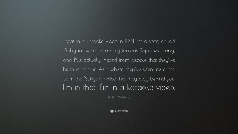 Michael Weatherly Quote: “I was in a karaoke video in 1991, for a song called ‘Sukiyaki,’ which is a very famous Japanese song, and I’ve actually heard from people that they’ve been in bars in Asia where they’ve seen me come up in the ‘Sukiyaki’ video that they play behind you. I’m in that. I’m in a karaoke video.”