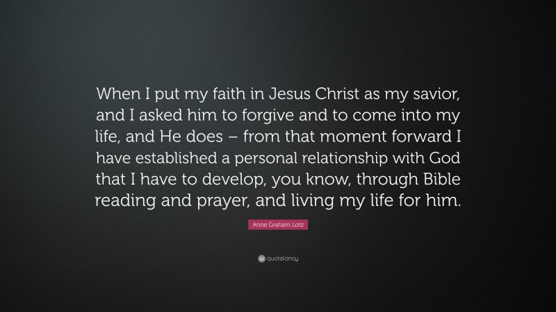 Anne Graham Lotz Quote: “When I put my faith in Jesus Christ as my savior, and I asked him to forgive and to come into my life, and He does – from that moment forward I have established a personal relationship with God that I have to develop, you know, through Bible reading and prayer, and living my life for him.”