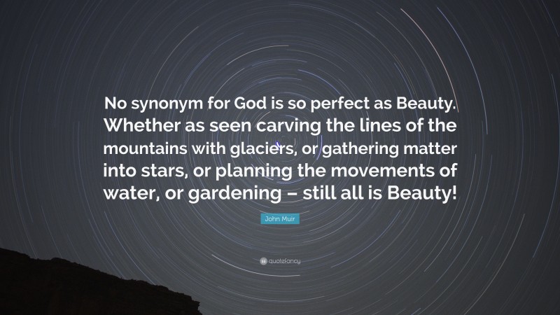 John Muir Quote: “No synonym for God is so perfect as Beauty. Whether as seen carving the lines of the mountains with glaciers, or gathering matter into stars, or planning the movements of water, or gardening – still all is Beauty!”
