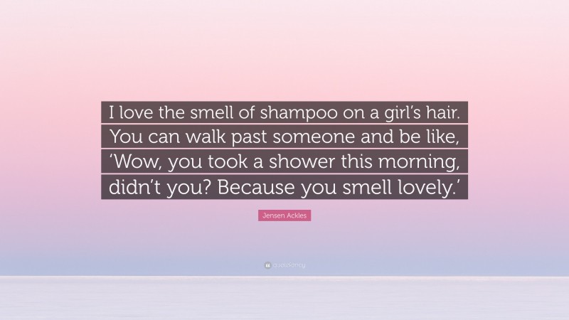 Jensen Ackles Quote: “I love the smell of shampoo on a girl’s hair. You can walk past someone and be like, ‘Wow, you took a shower this morning, didn’t you? Because you smell lovely.’”