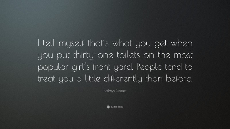 Kathryn Stockett Quote: “I tell myself that’s what you get when you put thirty-one toilets on the most popular girl’s front yard. People tend to treat you a little differently than before.”