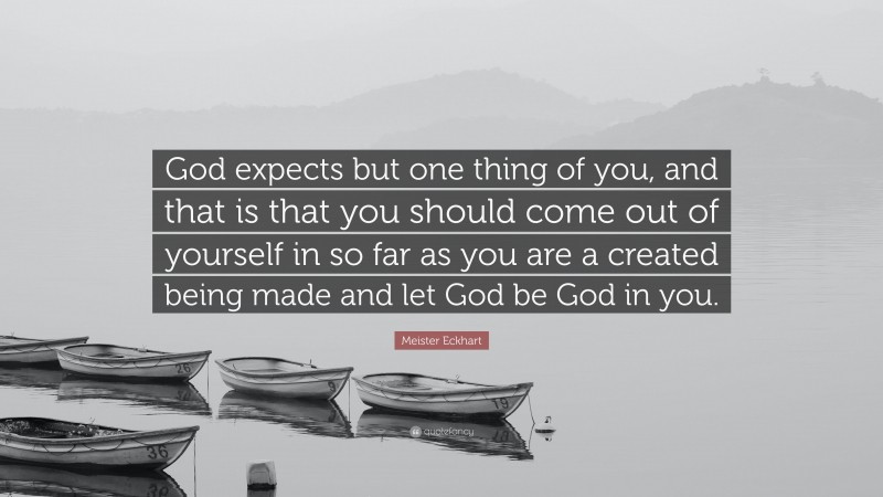 Meister Eckhart Quote: “God expects but one thing of you, and that is that you should come out of yourself in so far as you are a created being made and let God be God in you.”