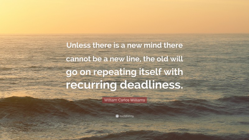 William Carlos Williams Quote: “Unless there is a new mind there cannot be a new line, the old will go on repeating itself with recurring deadliness.”