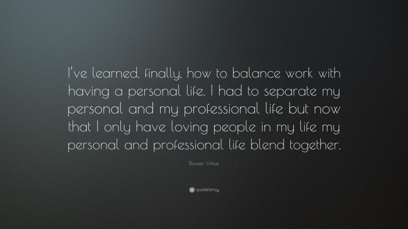Doreen Virtue Quote: “I’ve learned, finally, how to balance work with having a personal life. I had to separate my personal and my professional life but now that I only have loving people in my life my personal and professional life blend together.”