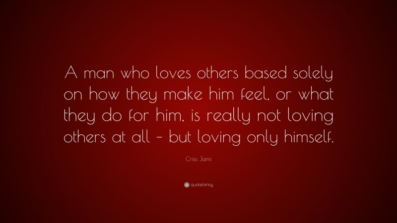Criss Jami Quote: “A man who loves others based solely on how they make him feel, or what they do for him, is really not loving others at all – but loving only himself.”