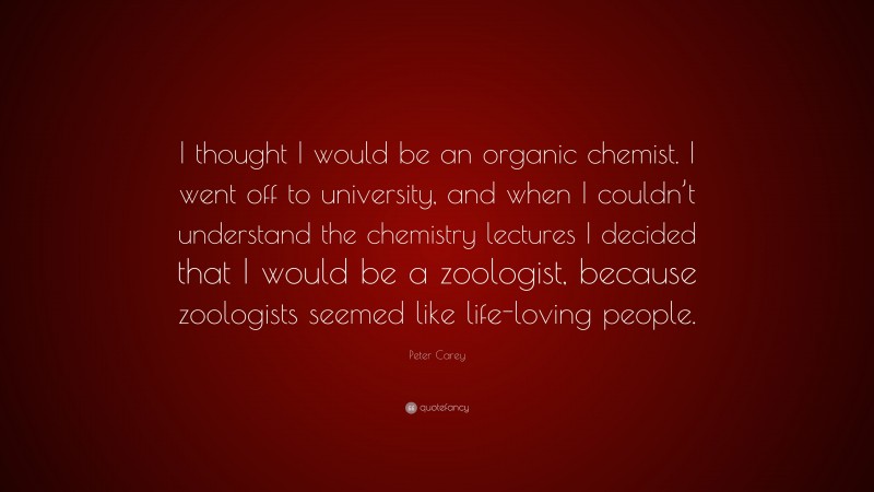 Peter Carey Quote: “I thought I would be an organic chemist. I went off to university, and when I couldn’t understand the chemistry lectures I decided that I would be a zoologist, because zoologists seemed like life-loving people.”
