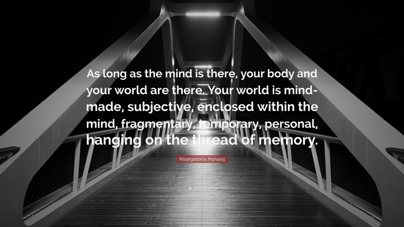 Nisargadatta Maharaj Quote: “As long as the mind is there, your body and your world are there. Your world is mind-made, subjective, enclosed within the mind, fragmentary, temporary, personal, hanging on the thread of memory.”
