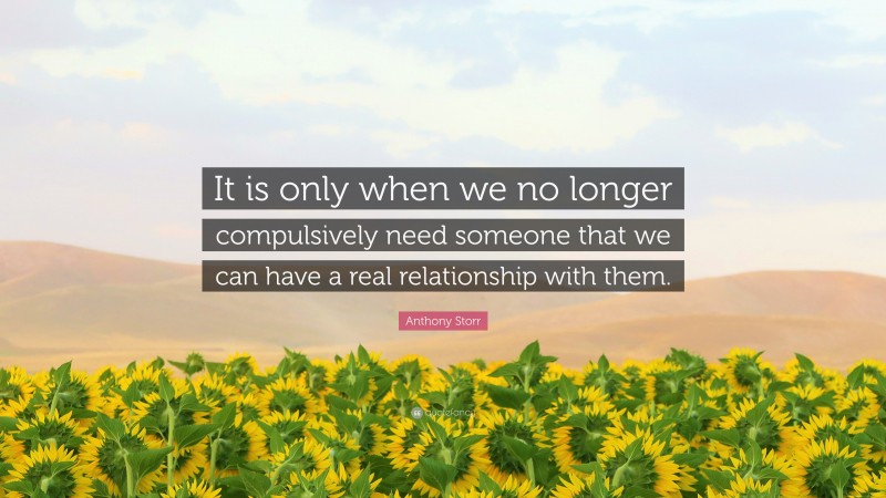 Anthony Storr Quote: “It is only when we no longer compulsively need someone that we can have a real relationship with them.”
