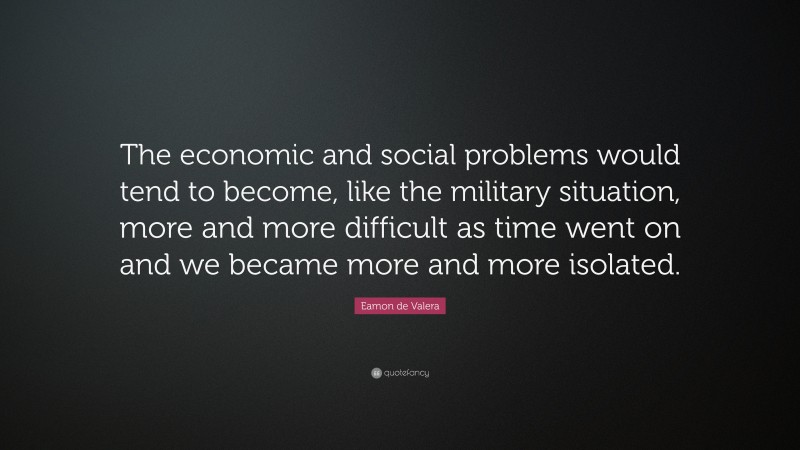 Eamon de Valera Quote: “The economic and social problems would tend to become, like the military situation, more and more difficult as time went on and we became more and more isolated.”
