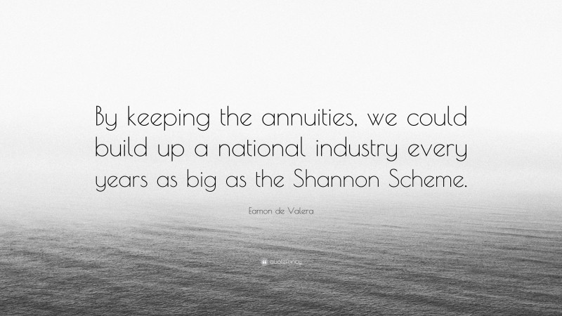 Eamon de Valera Quote: “By keeping the annuities, we could build up a national industry every years as big as the Shannon Scheme.”