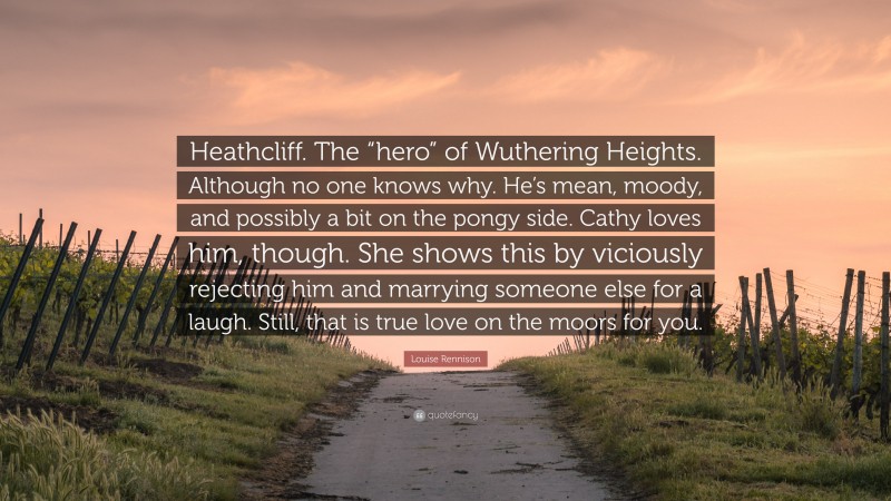 Louise Rennison Quote: “Heathcliff. The “hero” of Wuthering Heights. Although no one knows why. He’s mean, moody, and possibly a bit on the pongy side. Cathy loves him, though. She shows this by viciously rejecting him and marrying someone else for a laugh. Still, that is true love on the moors for you.”