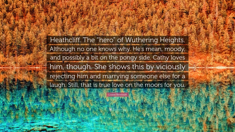 Louise Rennison Quote: “Heathcliff. The “hero” of Wuthering Heights. Although no one knows why. He’s mean, moody, and possibly a bit on the pongy side. Cathy loves him, though. She shows this by viciously rejecting him and marrying someone else for a laugh. Still, that is true love on the moors for you.”
