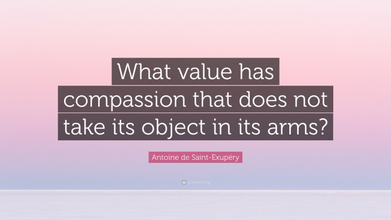 Antoine de Saint-Exupéry Quote: “What value has compassion that does not take its object in its arms?”