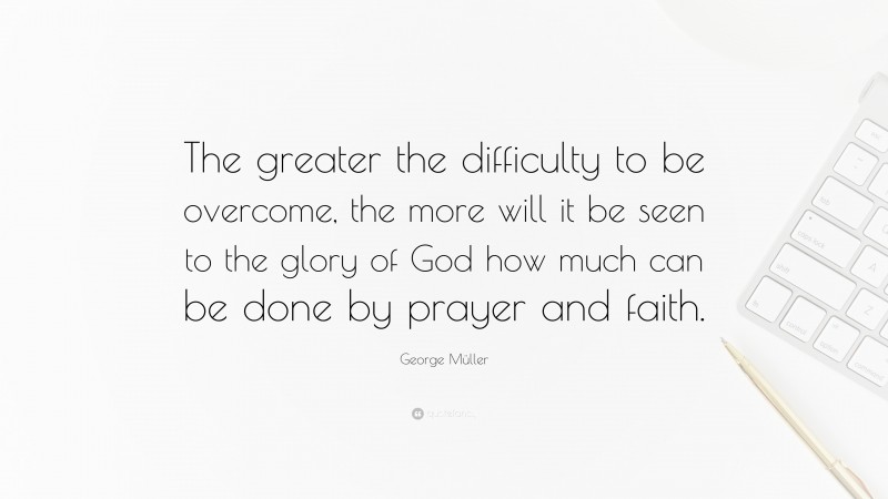 George Müller Quote: “The greater the difficulty to be overcome, the more will it be seen to the glory of God how much can be done by prayer and faith.”