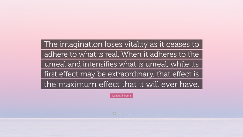 Wallace Stevens Quote: “The imagination loses vitality as it ceases to adhere to what is real. When it adheres to the unreal and intensifies what is unreal, while its first effect may be extraordinary, that effect is the maximum effect that it will ever have.”