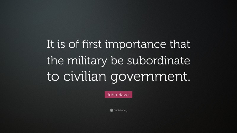 John Rawls Quote: “It is of first importance that the military be subordinate to civilian government.”