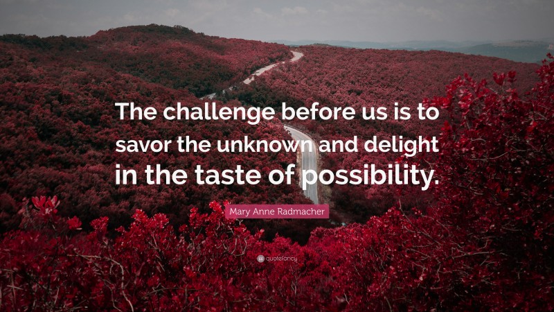 Mary Anne Radmacher Quote: “The challenge before us is to savor the unknown and delight in the taste of possibility.”