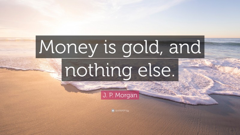 J. P. Morgan Quote: “Money is gold, and nothing else.”
