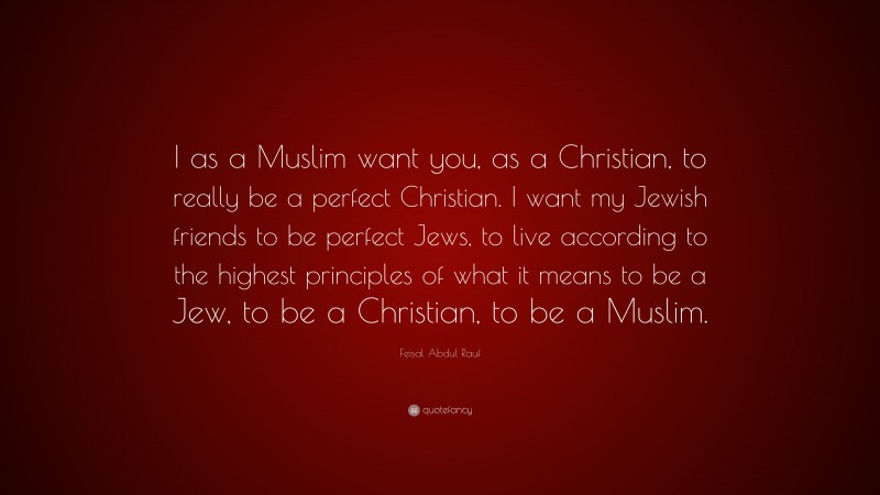 Feisal Abdul Rauf Quote: “I as a Muslim want you, as a Christian, to really be a perfect Christian. I want my Jewish friends to be perfect Jews, to live according to the highest principles of what it means to be a Jew, to be a Christian, to be a Muslim.”