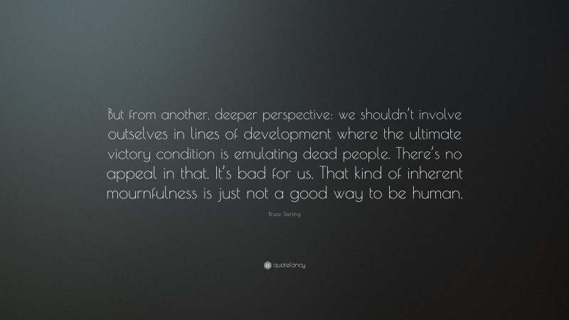Bruce Sterling Quote: “But from another, deeper perspective: we shouldn’t involve outselves in lines of development where the ultimate victory condition is emulating dead people. There’s no appeal in that. It’s bad for us. That kind of inherent mournfulness is just not a good way to be human.”