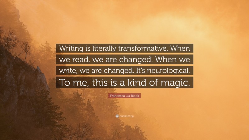 Francesca Lia Block Quote: “Writing is literally transformative. When we read, we are changed. When we write, we are changed. It’s neurological. To me, this is a kind of magic.”